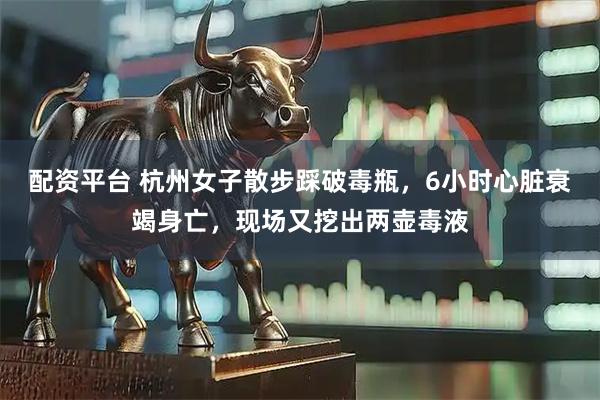 配资平台 杭州女子散步踩破毒瓶，6小时心脏衰竭身亡，现场又挖出两壶毒液