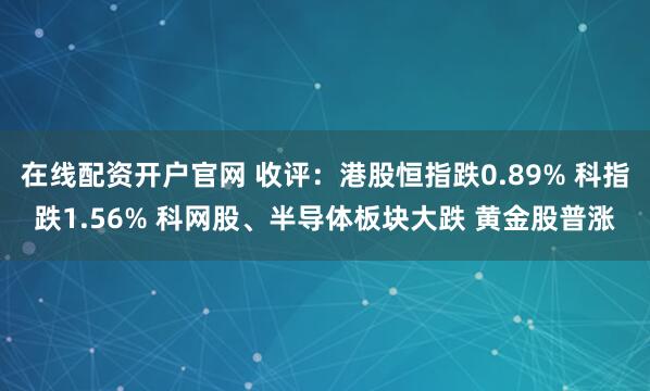 在线配资开户官网 收评：港股恒指跌0.89% 科指跌1.56% 科网股、半导体板块大跌 黄金股普涨