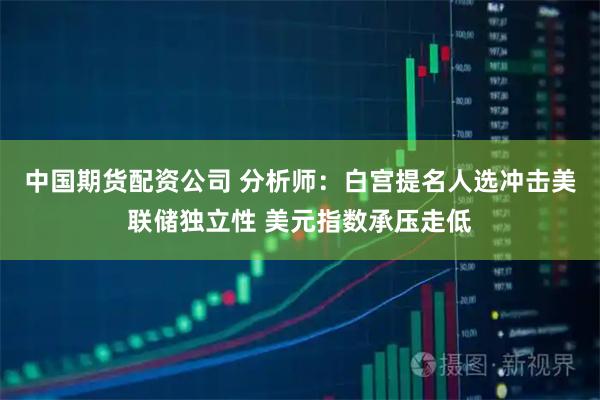 中国期货配资公司 分析师：白宫提名人选冲击美联储独立性 美元指数承压走低