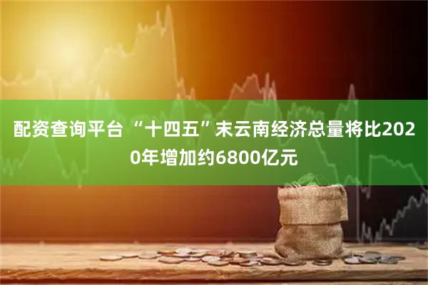 配资查询平台 “十四五”末云南经济总量将比2020年增加约6800亿元