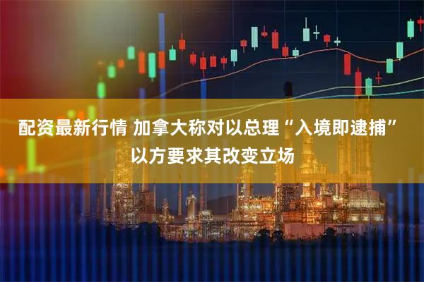 配资最新行情 加拿大称对以总理“入境即逮捕” 以方要求其改变立场