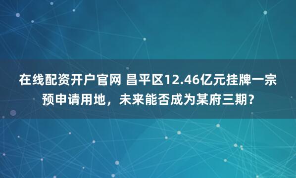 在线配资开户官网 昌平区12.46亿元挂牌一宗预申请用地，未来能否成为某府三期？