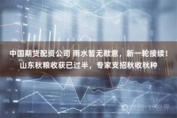中国期货配资公司 雨水暂无歇意，新一轮接续！山东秋粮收获已过半，专家支招秋收秋种