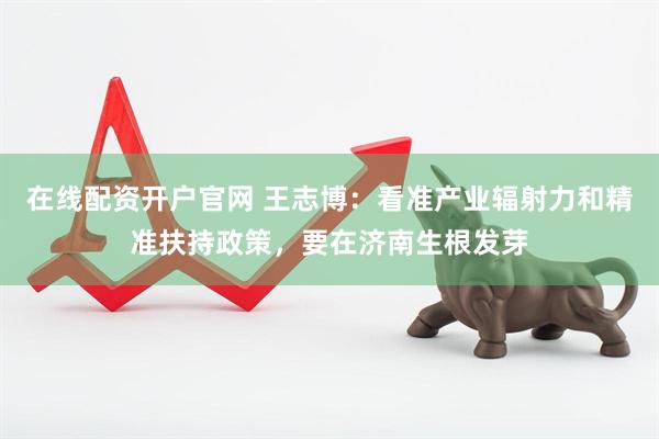 在线配资开户官网 王志博：看准产业辐射力和精准扶持政策，要在济南生根发芽