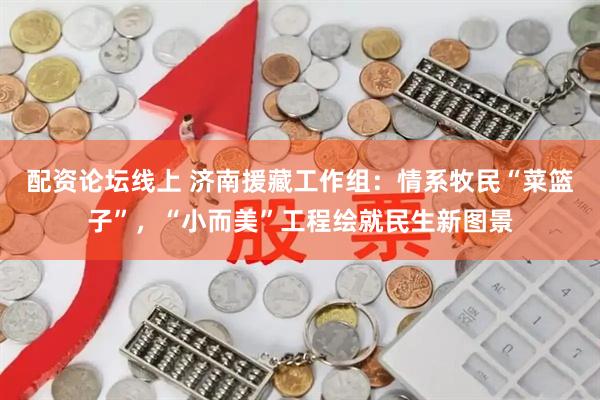 配资论坛线上 济南援藏工作组：情系牧民“菜篮子”，“小而美”工程绘就民生新图景