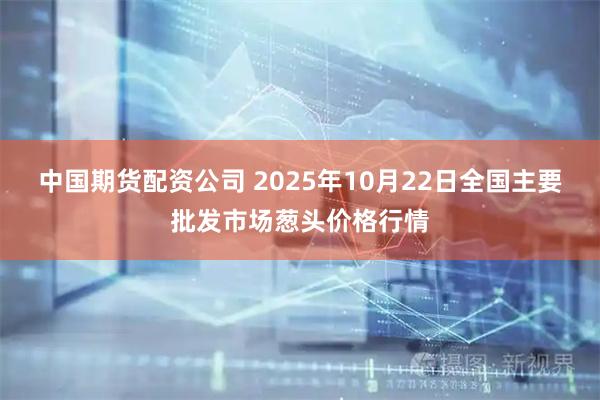 中国期货配资公司 2025年10月22日全国主要批发市场葱头价格行情
