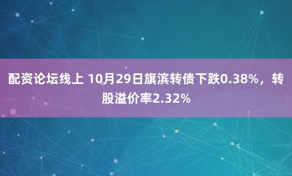 配资论坛线上 10月29日旗滨转债下跌0.38%，转股溢价率2.32%
