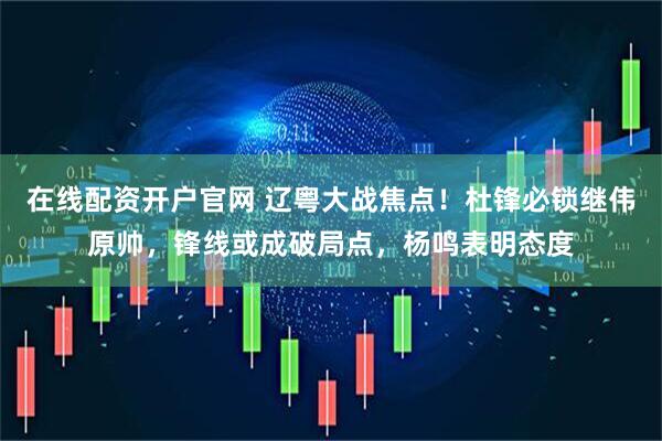 在线配资开户官网 辽粤大战焦点！杜锋必锁继伟原帅，锋线或成破局点，杨鸣表明态度