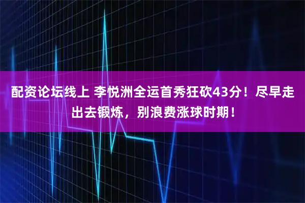 配资论坛线上 李悦洲全运首秀狂砍43分！尽早走出去锻炼，别浪费涨球时期！