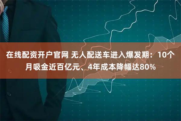 在线配资开户官网 无人配送车进入爆发期：10个月吸金近百亿元、4年成本降幅达80%