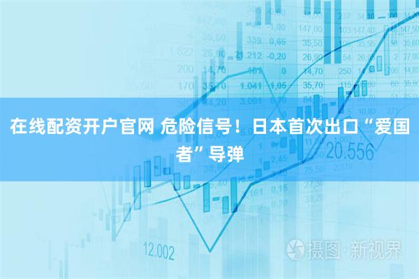 在线配资开户官网 危险信号！日本首次出口“爱国者”导弹