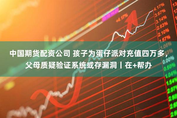 中国期货配资公司 孩子为蛋仔派对充值四万多，父母质疑验证系统或存漏洞丨在+帮办