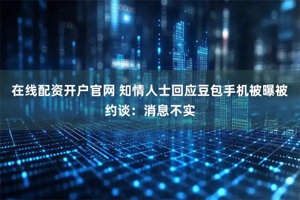 在线配资开户官网 知情人士回应豆包手机被曝被约谈：消息不实