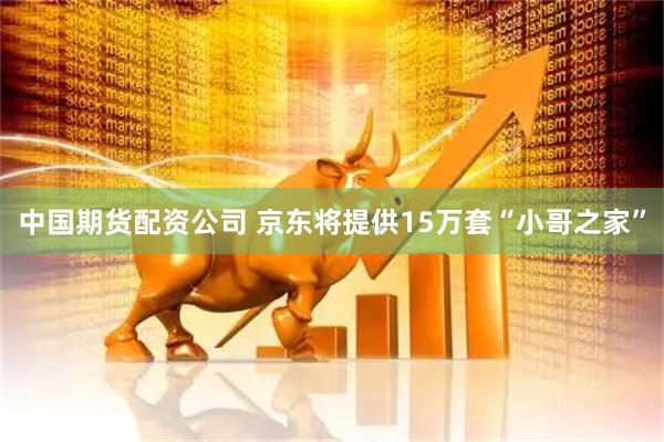 中国期货配资公司 京东将提供15万套“小哥之家”