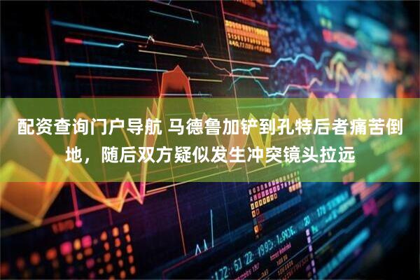 配资查询门户导航 马德鲁加铲到孔特后者痛苦倒地，随后双方疑似发生冲突镜头拉远