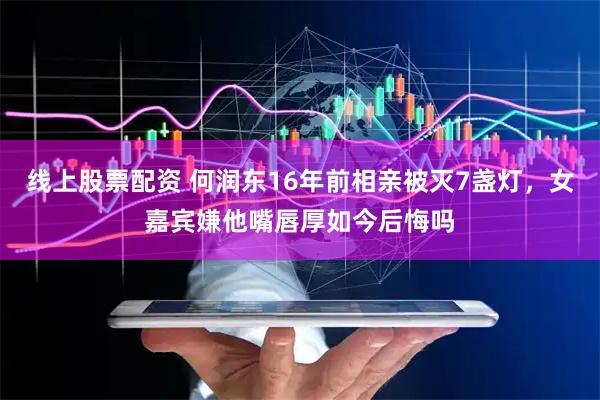 线上股票配资 何润东16年前相亲被灭7盏灯，女嘉宾嫌他嘴唇厚如今后悔吗
