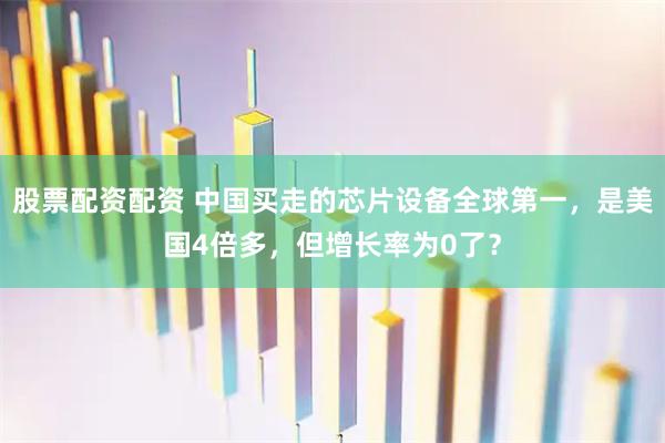 股票配资配资 中国买走的芯片设备全球第一，是美国4倍多，但增长率为0了？
