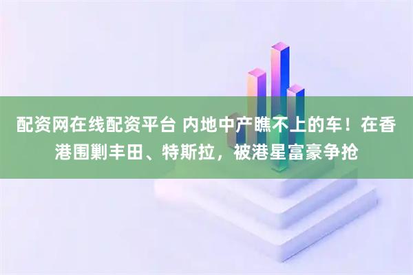 配资网在线配资平台 内地中产瞧不上的车！在香港围剿丰田、特斯拉，被港星富豪争抢