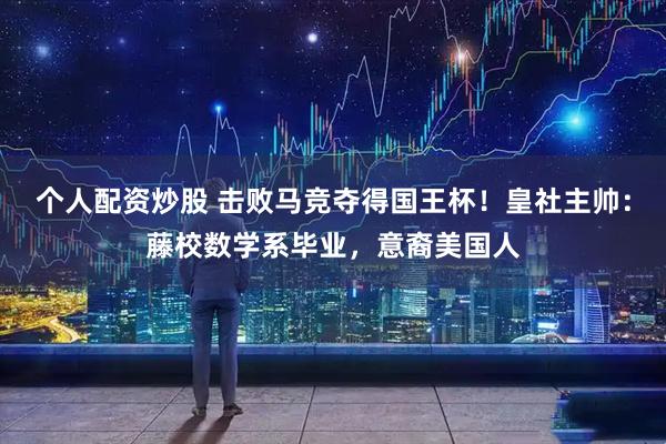 个人配资炒股 击败马竞夺得国王杯！皇社主帅：藤校数学系毕业，意裔美国人