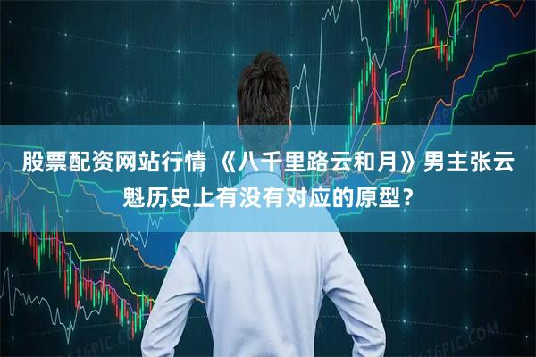 股票配资网站行情 《八千里路云和月》男主张云魁历史上有没有对应的原型？