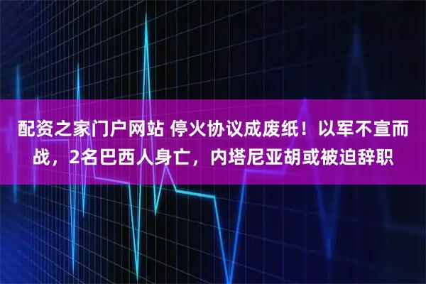 配资之家门户网站 停火协议成废纸！以军不宣而战，2名巴西人身亡，内塔尼亚胡或被迫辞职
