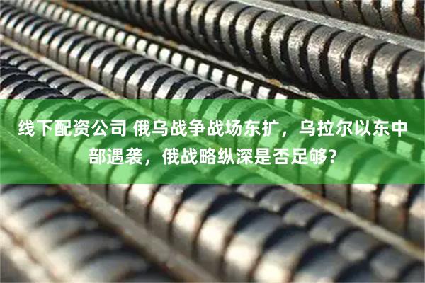 线下配资公司 俄乌战争战场东扩，乌拉尔以东中部遇袭，俄战略纵深是否足够？